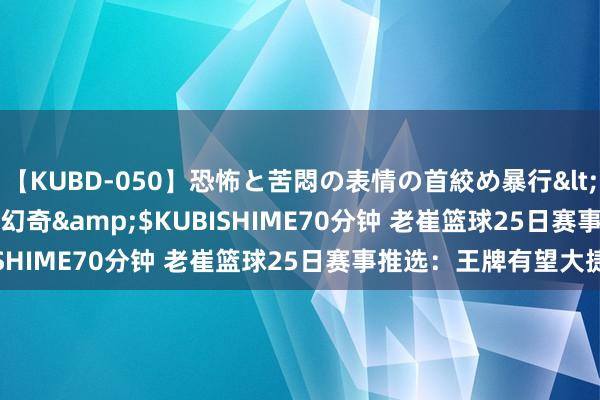 【KUBD-050】恐怖と苦悶の表情の首絞め暴行</a>2013-03-18幻奇&$KUBISHIME70分钟 老崔篮球25日赛事推选：王牌有望大捷