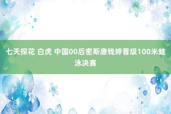 七天探花 白虎 中国00后密斯唐钱婷晋级100米蛙泳决赛