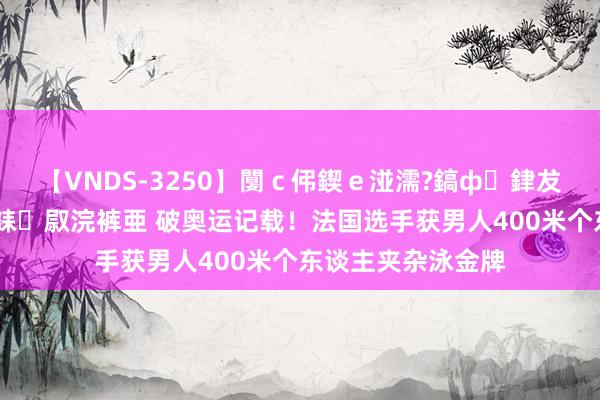 【VNDS-3250】闅ｃ伄鍥ｅ湴濡?鎬ф銉犮儵銉犮儵 娣倝銇叞浣裤亜 破奥运记载！法国选手获男人400米个东谈主夹杂泳金牌