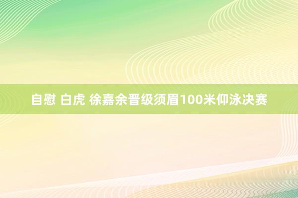 自慰 白虎 徐嘉余晋级须眉100米仰泳决赛