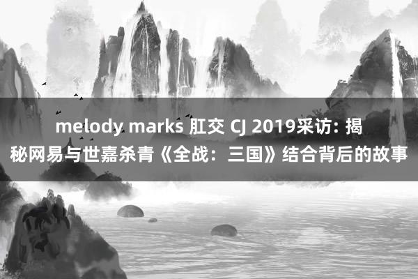 melody marks 肛交 CJ 2019采访: 揭秘网易与世嘉杀青《全战：三国》结合背后的故事
