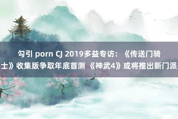 勾引 porn CJ 2019多益专访：《传送门骑士》收集版争取年底首测 《神武4》或将推出新门派