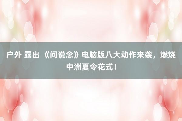 户外 露出 《问说念》电脑版八大动作来袭，燃烧中洲夏令花式！