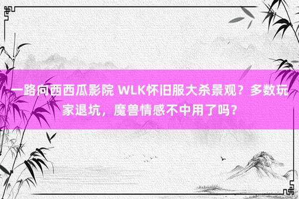 一路向西西瓜影院 WLK怀旧服大杀景观？多数玩家退坑，魔兽情感不中用了吗？