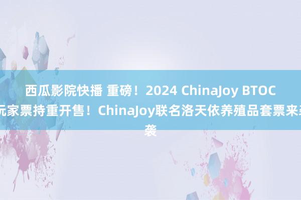 西瓜影院快播 重磅！2024 ChinaJoy BTOC 玩家票持重开售！ChinaJoy联名洛天依养殖品套票来袭
