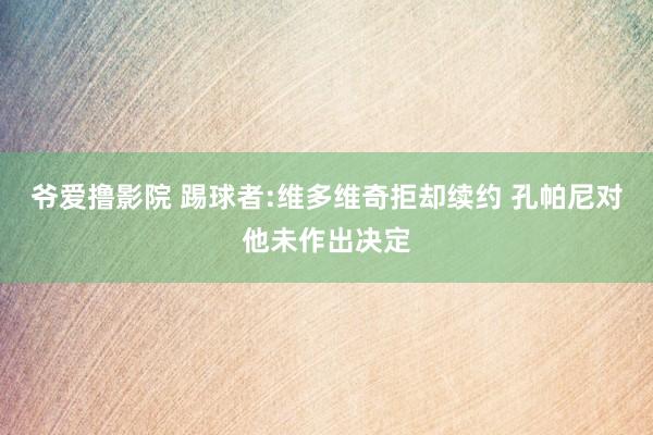 爷爱撸影院 踢球者:维多维奇拒却续约 孔帕尼对他未作出决定