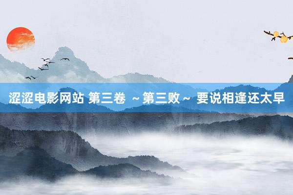 涩涩电影网站 第三卷 ~第三败~ 要说相逢还太早