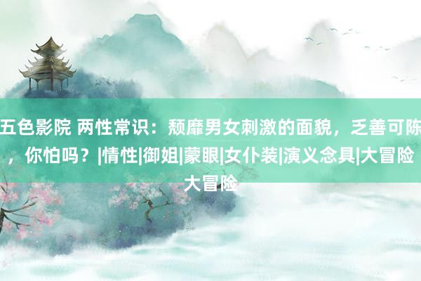 五色影院 两性常识：颓靡男女刺激的面貌，乏善可陈，你怕吗？|情性|御姐|蒙眼|女仆装|演义念具|大冒险
