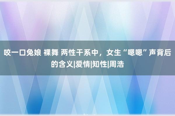 咬一口兔娘 裸舞 两性干系中，女生“嗯嗯”声背后的含义|爱情|知性|周浩