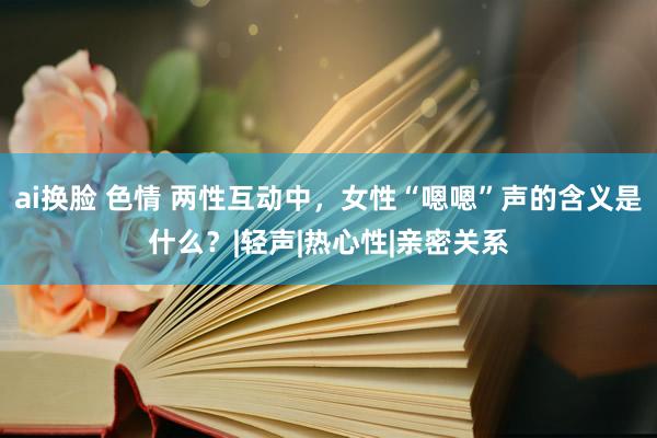 ai换脸 色情 两性互动中，女性“嗯嗯”声的含义是什么？|轻声|热心性|亲密关系