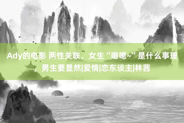 Ady的电影 两性关联，女生“嗯嗯~”是什么事理，男生要显然|爱情|恋东谈主|林茜