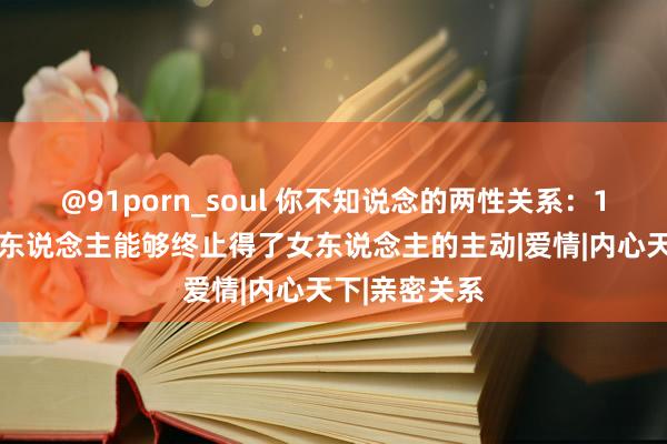 @91porn_soul 你不知说念的两性关系：1.莫得哪个男东说念主能够终止得了女东说念主的主动|爱情|内心天下|亲密关系