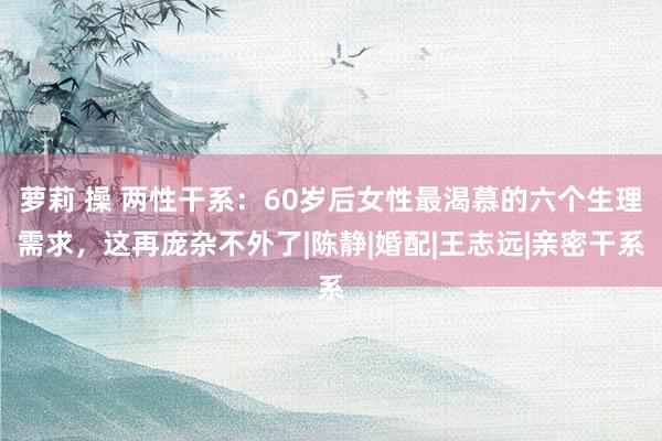 萝莉 操 两性干系：60岁后女性最渴慕的六个生理需求，这再庞杂不外了|陈静|婚配|王志远|亲密干系