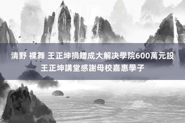 清野 裸舞 王正坤捐贈成大解决學院600萬元　設王正坤講堂感謝母校嘉惠學子