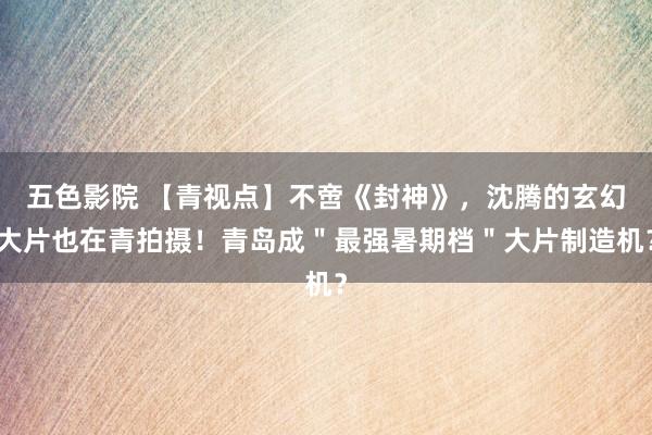 五色影院 【青视点】不啻《封神》，沈腾的玄幻大片也在青拍摄！青岛成＂最强暑期档＂大片制造机？