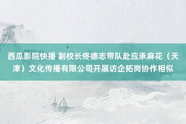 西瓜影院快播 副校长佟德志带队赴应承麻花（天津）文化传播有限公司开展访企拓岗协作相似