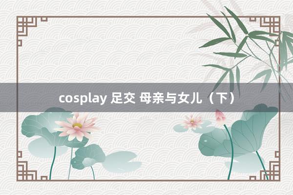 cosplay 足交 母亲与女儿（下）