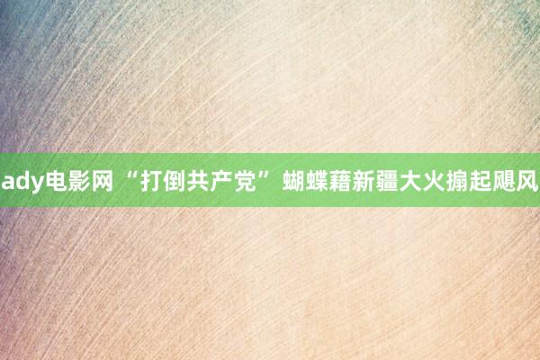 ady电影网 “打倒共产党” 蝴蝶藉新疆大火搧起飓风