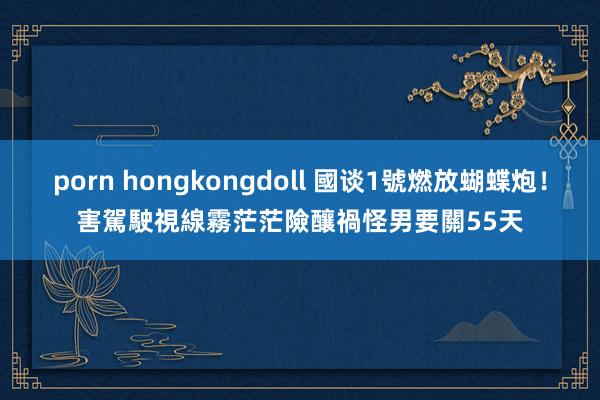 porn hongkongdoll 國谈1號燃放蝴蝶炮！害駕駛視線霧茫茫險釀禍　怪男要關55天
