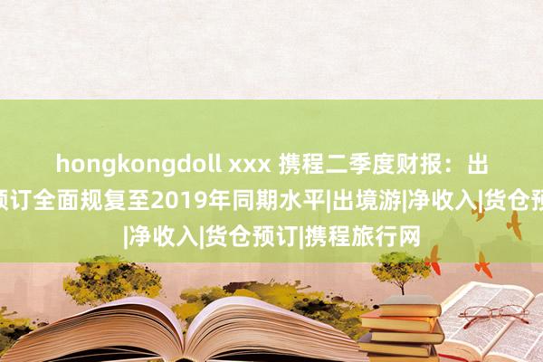 hongkongdoll xxx 携程二季度财报：出境货仓和机票预订全面规复至2019年同期水平|出境游|净收入|货仓预订|携程旅行网
