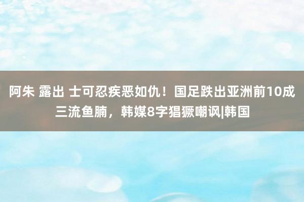 阿朱 露出 士可忍疾恶如仇！国足跌出亚洲前10成三流鱼腩，韩媒8字猖獗嘲讽|韩国