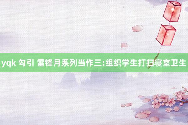 yqk 勾引 雷锋月系列当作三:组织学生打扫寝室卫生