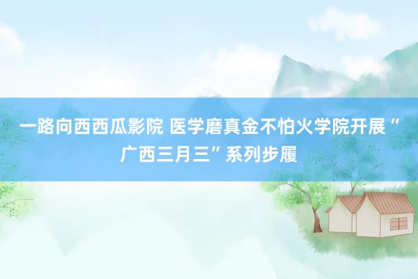 一路向西西瓜影院 医学磨真金不怕火学院开展“广西三月三”系列步履
