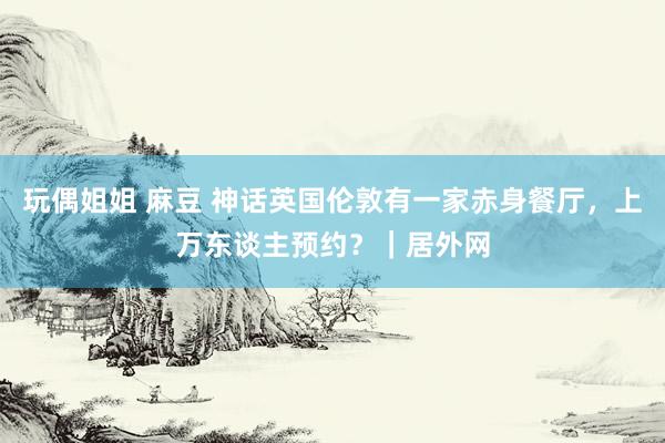 玩偶姐姐 麻豆 神话英国伦敦有一家赤身餐厅，上万东谈主预约？｜居外网