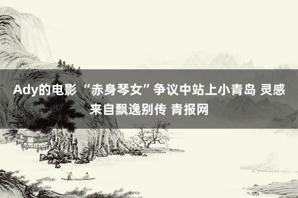 Ady的电影 “赤身琴女”争议中站上小青岛 灵感来自飘逸别传 青报网