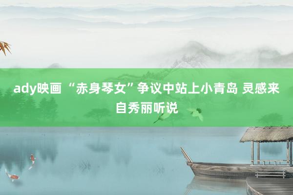 ady映画 “赤身琴女”争议中站上小青岛 灵感来自秀丽听说