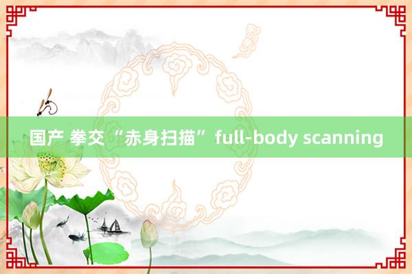 国产 拳交 “赤身扫描” full-body scanning