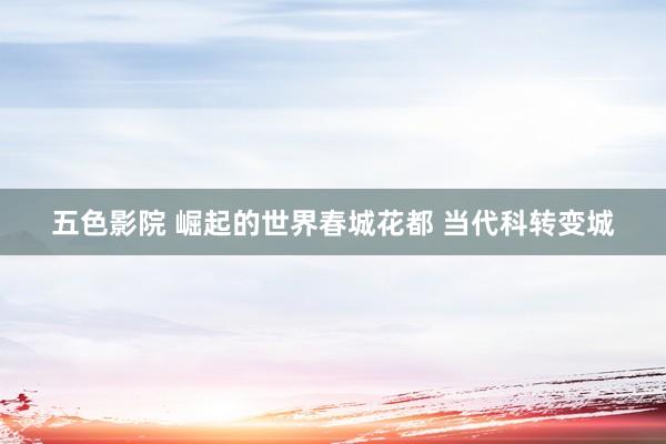 五色影院 崛起的世界春城花都 当代科转变城