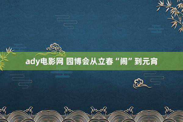 ady电影网 园博会从立春“闹”到元宵