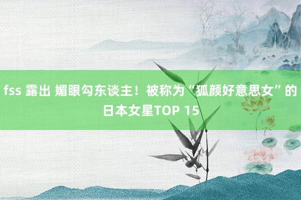 fss 露出 媚眼勾东谈主！被称为“狐颜好意思女”的日本女星TOP 15