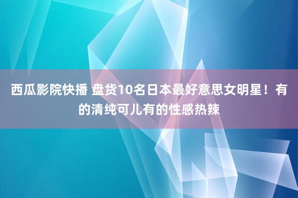 西瓜影院快播 盘货10名日本最好意思女明星！有的清纯可儿有的性感热辣