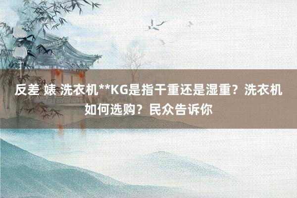 反差 婊 洗衣机**KG是指干重还是湿重？洗衣机如何选购？民众告诉你