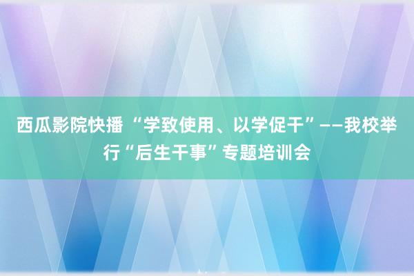 西瓜影院快播 “学致使用、以学促干”——我校举行“后生干事”专题培训会