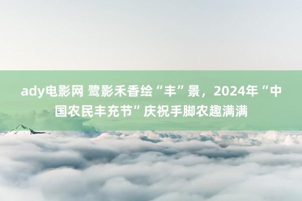 ady电影网 鹭影禾香绘“丰”景，2024年“中国农民丰充节”庆祝手脚农趣满满