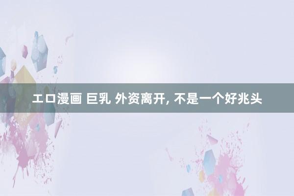 エロ漫画 巨乳 外资离开， 不是一个好兆头