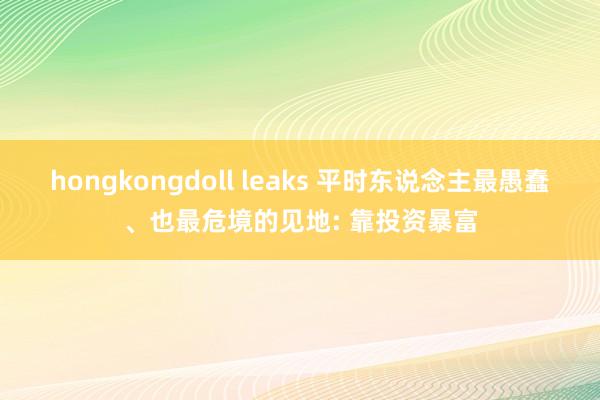 hongkongdoll leaks 平时东说念主最愚蠢、也最危境的见地: 靠投资暴富