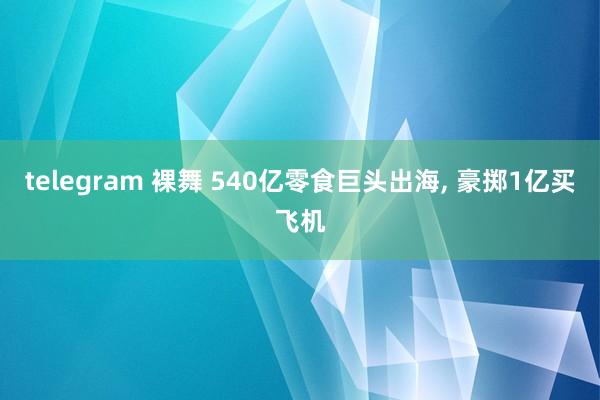 telegram 裸舞 540亿零食巨头出海， 豪掷1亿买飞机