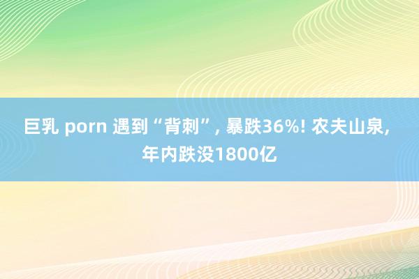 巨乳 porn 遇到“背刺”， 暴跌36%! 农夫山泉， 年内跌没1800亿