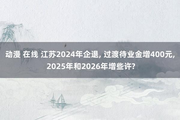 动漫 在线 江苏2024年企退， 过渡待业金增400元， 2025年和2026年增些许?