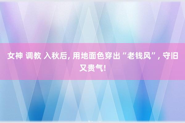 女神 调教 入秋后， 用地面色穿出“老钱风”， 守旧又贵气!