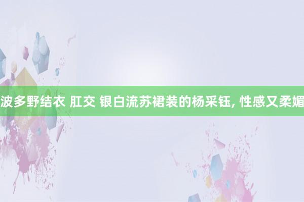 波多野结衣 肛交 银白流苏裙装的杨采钰， 性感又柔媚