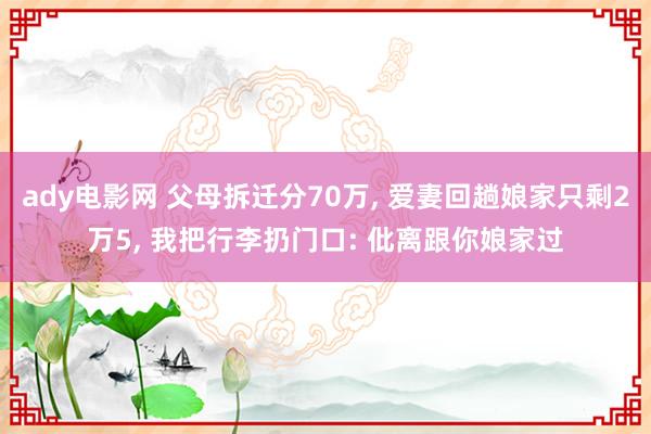 ady电影网 父母拆迁分70万， 爱妻回趟娘家只剩2万5， 我把行李扔门口: 仳离跟你娘家过