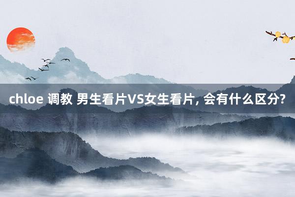 chloe 调教 男生看片VS女生看片， 会有什么区分?