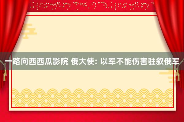 一路向西西瓜影院 俄大使: 以军不能伤害驻叙俄军