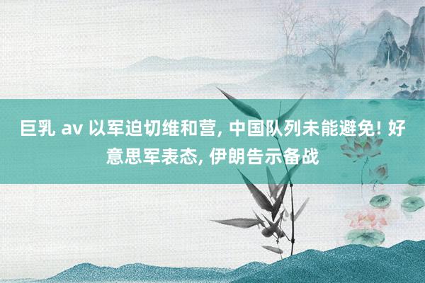 巨乳 av 以军迫切维和营， 中国队列未能避免! 好意思军表态， 伊朗告示备战