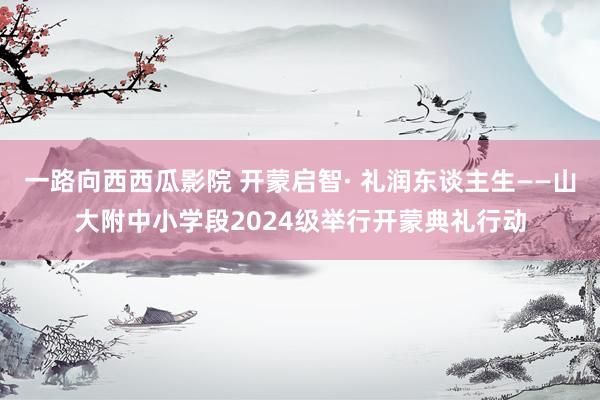一路向西西瓜影院 开蒙启智· 礼润东谈主生——山大附中小学段2024级举行开蒙典礼行动